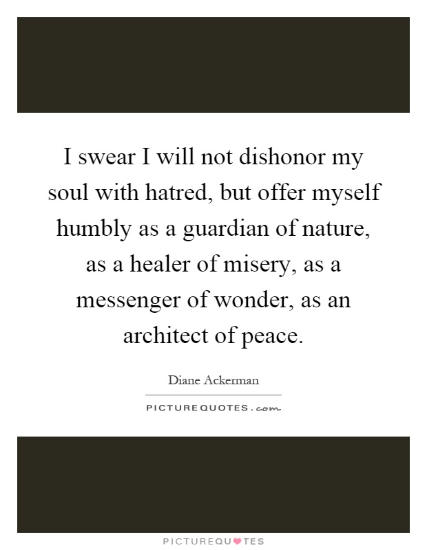 I swear I will not dishonor my soul with hatred, but offer myself humbly as a guardian of nature, as a healer of misery, as a messenger of wonder, as an architect of peace Picture Quote #1