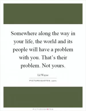 Somewhere along the way in your life, the world and its people will have a problem with you. That’s their problem. Not yours Picture Quote #1