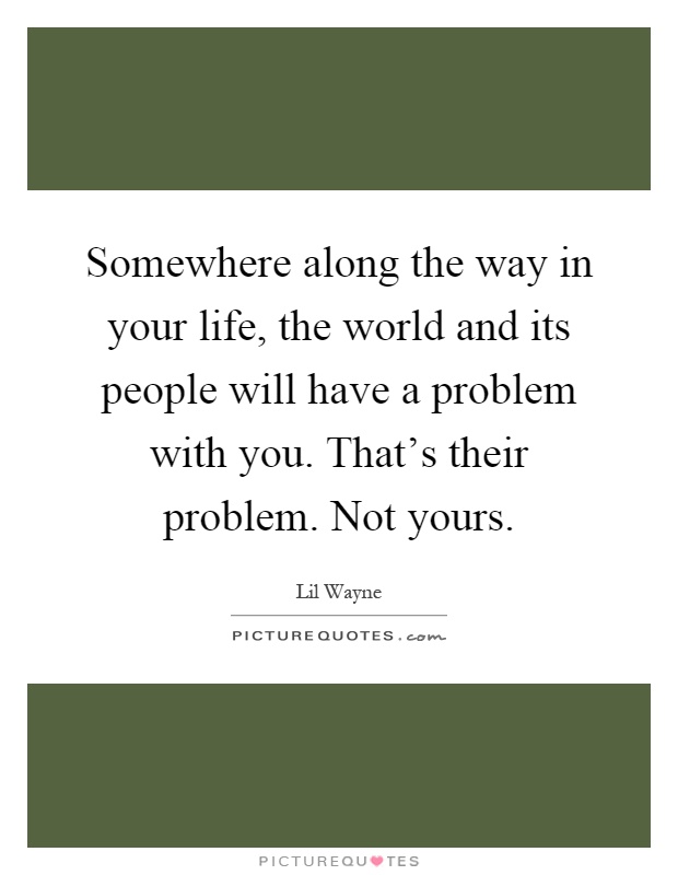 Somewhere along the way in your life, the world and its people will have a problem with you. That's their problem. Not yours Picture Quote #1