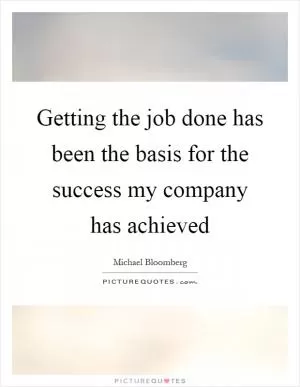 Getting the job done has been the basis for the success my company has achieved Picture Quote #1