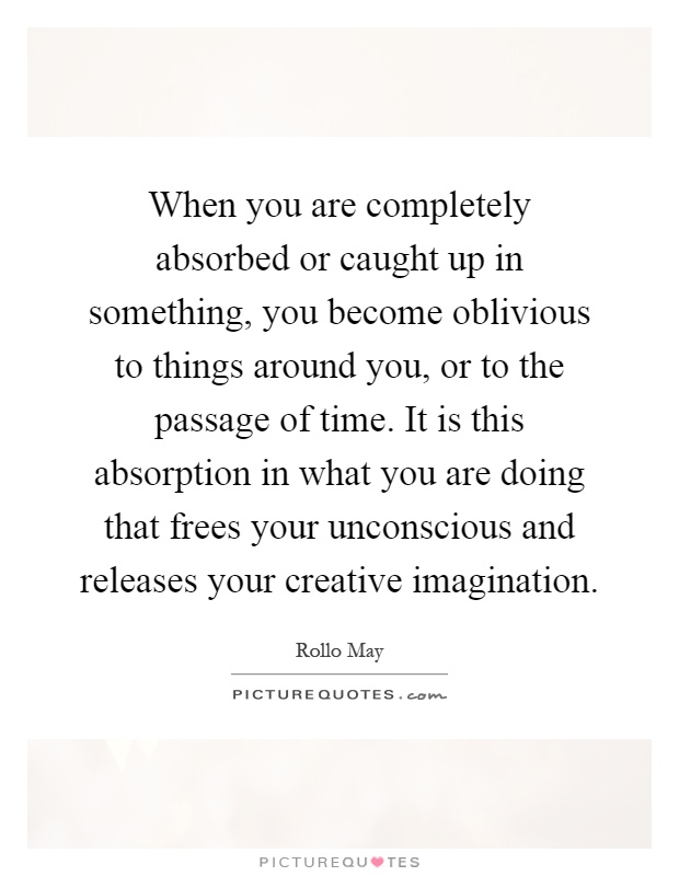 When you are completely absorbed or caught up in something, you become oblivious to things around you, or to the passage of time. It is this absorption in what you are doing that frees your unconscious and releases your creative imagination Picture Quote #1