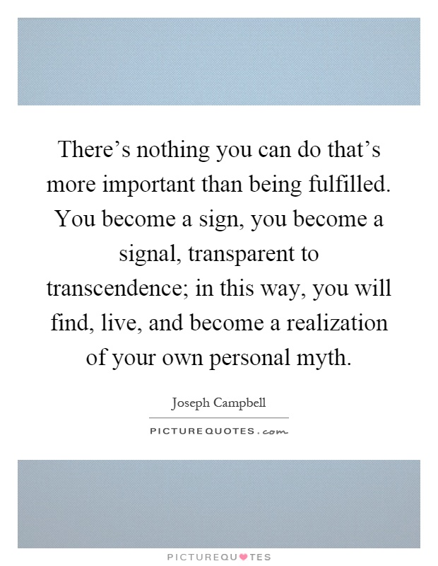 There's nothing you can do that's more important than being fulfilled. You become a sign, you become a signal, transparent to transcendence; in this way, you will find, live, and become a realization of your own personal myth Picture Quote #1