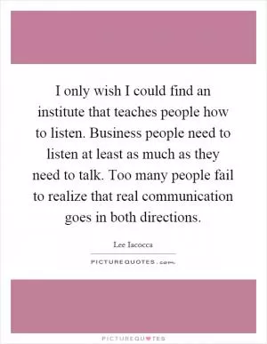 I only wish I could find an institute that teaches people how to listen. Business people need to listen at least as much as they need to talk. Too many people fail to realize that real communication goes in both directions Picture Quote #1