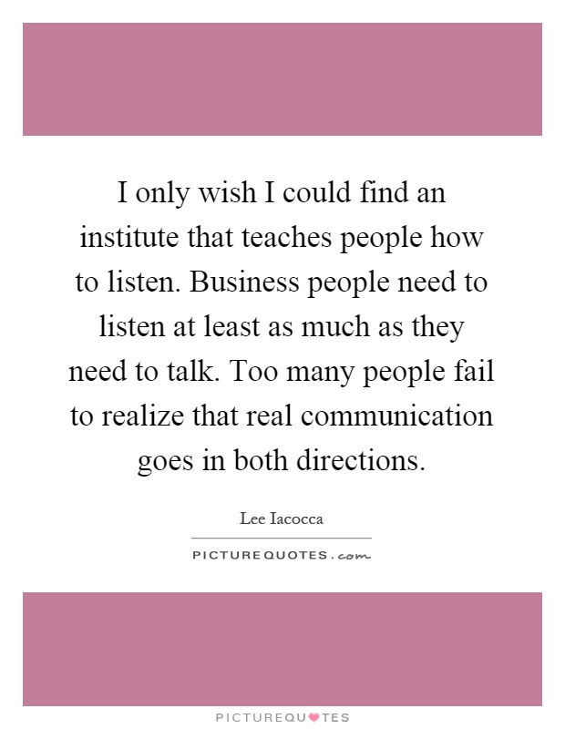 I only wish I could find an institute that teaches people how to listen. Business people need to listen at least as much as they need to talk. Too many people fail to realize that real communication goes in both directions Picture Quote #1