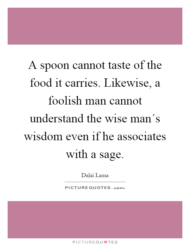 A spoon cannot taste of the food it carries. Likewise, a foolish man cannot understand the wise man´s wisdom even if he associates with a sage Picture Quote #1