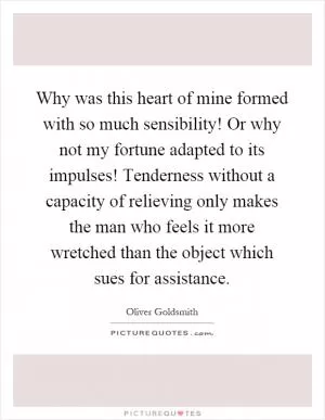 Why was this heart of mine formed with so much sensibility! Or why not my fortune adapted to its impulses! Tenderness without a capacity of relieving only makes the man who feels it more wretched than the object which sues for assistance Picture Quote #1