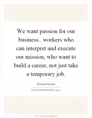 We want passion for our business.. workers who can interpret and execute our mission, who want to build a career, not just take a temporary job Picture Quote #1