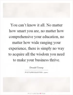You can’t know it all. No matter how smart you are, no matter how comprehensive your education, no matter how wide ranging your experience, there is simply no way to acquire all the wisdom you need to make your business thrive Picture Quote #1