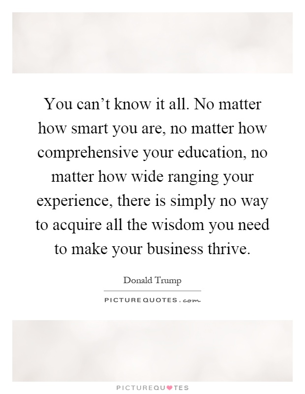You can't know it all. No matter how smart you are, no matter how comprehensive your education, no matter how wide ranging your experience, there is simply no way to acquire all the wisdom you need to make your business thrive Picture Quote #1