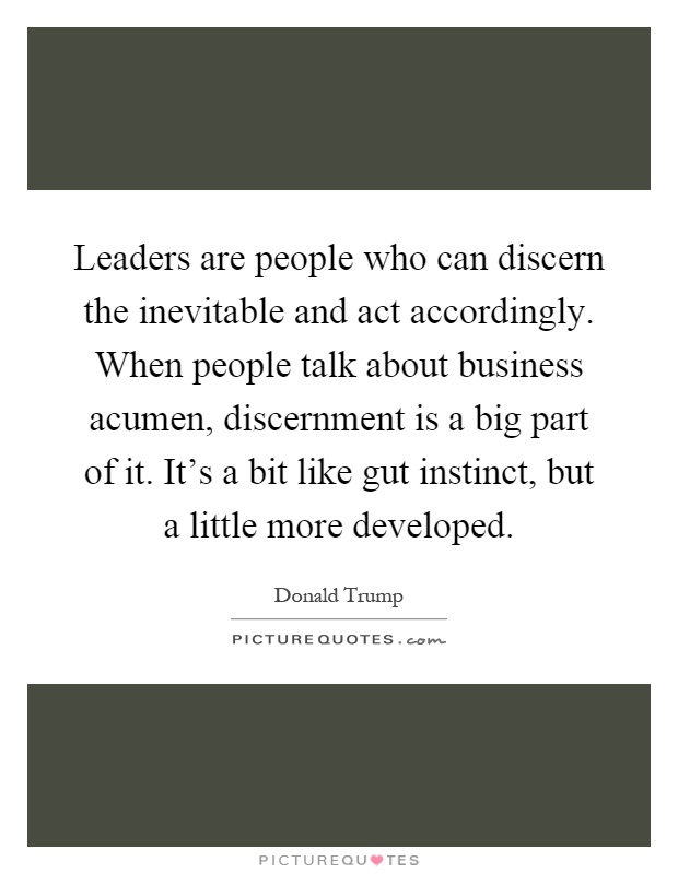 Leaders are people who can discern the inevitable and act accordingly. When people talk about business acumen, discernment is a big part of it. It's a bit like gut instinct, but a little more developed Picture Quote #1
