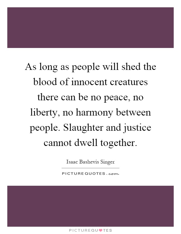 As long as people will shed the blood of innocent creatures there can be no peace, no liberty, no harmony between people. Slaughter and justice cannot dwell together Picture Quote #1