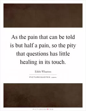 As the pain that can be told is but half a pain, so the pity that questions has little healing in its touch Picture Quote #1
