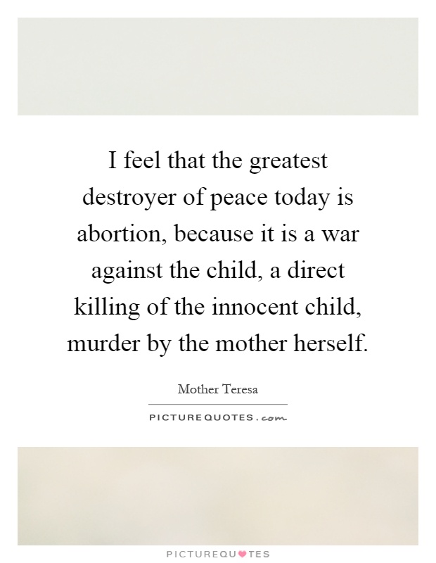 I feel that the greatest destroyer of peace today is abortion, because it is a war against the child, a direct killing of the innocent child, murder by the mother herself Picture Quote #1