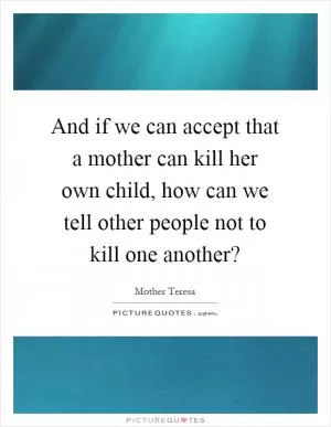 And if we can accept that a mother can kill her own child, how can we tell other people not to kill one another? Picture Quote #1