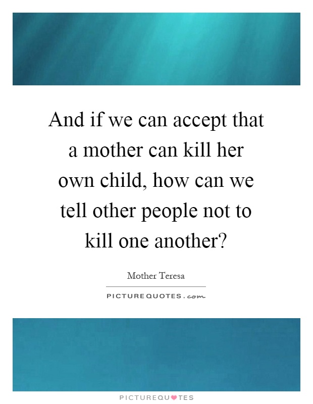 And if we can accept that a mother can kill her own child, how can we tell other people not to kill one another? Picture Quote #1