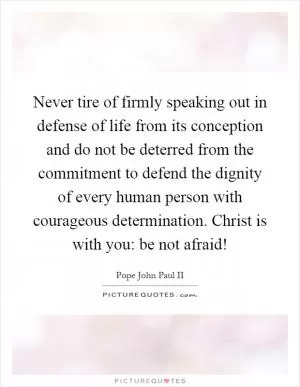 Never tire of firmly speaking out in defense of life from its conception and do not be deterred from the commitment to defend the dignity of every human person with courageous determination. Christ is with you: be not afraid! Picture Quote #1