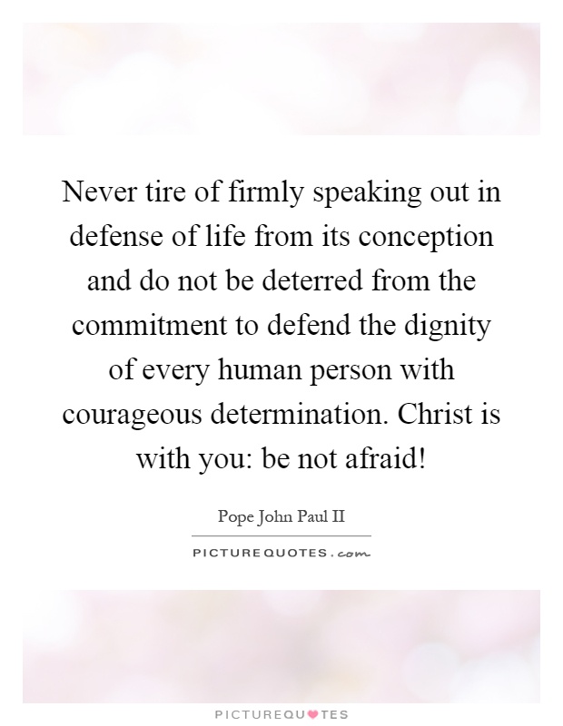 Never tire of firmly speaking out in defense of life from its conception and do not be deterred from the commitment to defend the dignity of every human person with courageous determination. Christ is with you: be not afraid! Picture Quote #1