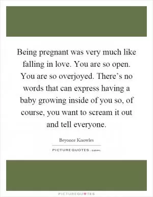 Being pregnant was very much like falling in love. You are so open. You are so overjoyed. There’s no words that can express having a baby growing inside of you so, of course, you want to scream it out and tell everyone Picture Quote #1