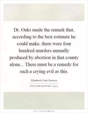 Dr. Oaks made the remark that, according to the best estimate he could make, there were four hundred murders annually produced by abortion in that county alone... There must be a remedy for such a crying evil as this Picture Quote #1