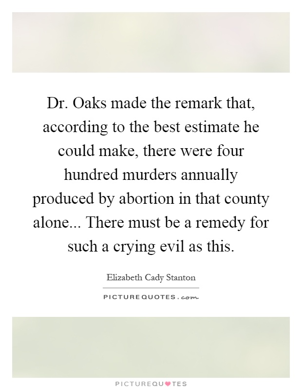 Dr. Oaks made the remark that, according to the best estimate he could make, there were four hundred murders annually produced by abortion in that county alone... There must be a remedy for such a crying evil as this Picture Quote #1