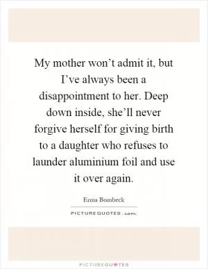 My mother won’t admit it, but I’ve always been a disappointment to her. Deep down inside, she’ll never forgive herself for giving birth to a daughter who refuses to launder aluminium foil and use it over again Picture Quote #1