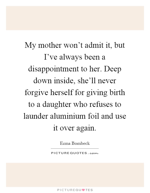 My mother won't admit it, but I've always been a disappointment to her. Deep down inside, she'll never forgive herself for giving birth to a daughter who refuses to launder aluminium foil and use it over again Picture Quote #1