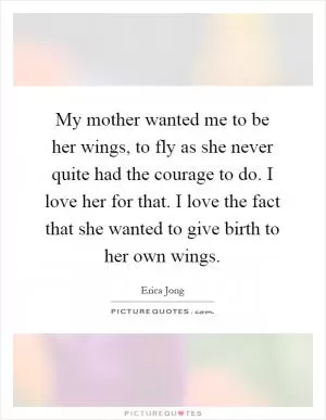 My mother wanted me to be her wings, to fly as she never quite had the courage to do. I love her for that. I love the fact that she wanted to give birth to her own wings Picture Quote #1