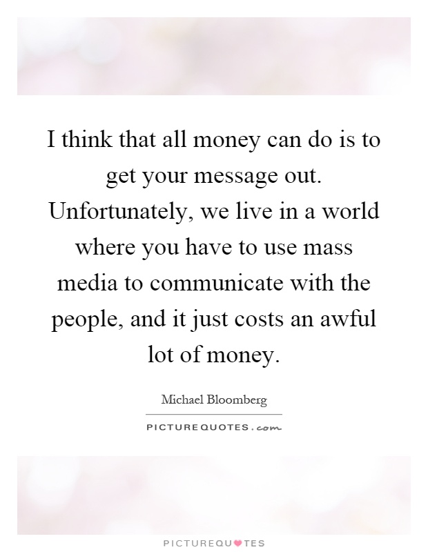 I think that all money can do is to get your message out. Unfortunately, we live in a world where you have to use mass media to communicate with the people, and it just costs an awful lot of money Picture Quote #1
