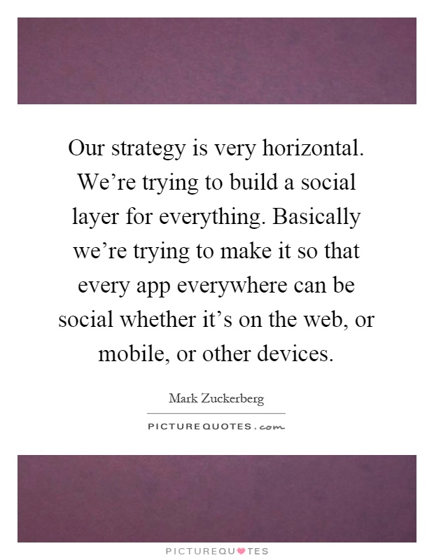 Our strategy is very horizontal. We're trying to build a social layer for everything. Basically we're trying to make it so that every app everywhere can be social whether it's on the web, or mobile, or other devices Picture Quote #1