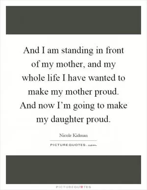 And I am standing in front of my mother, and my whole life I have wanted to make my mother proud. And now I’m going to make my daughter proud Picture Quote #1