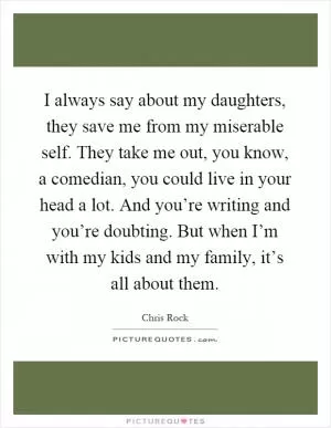 I always say about my daughters, they save me from my miserable self. They take me out, you know, a comedian, you could live in your head a lot. And you’re writing and you’re doubting. But when I’m with my kids and my family, it’s all about them Picture Quote #1