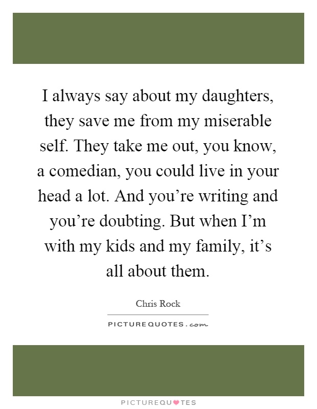 I always say about my daughters, they save me from my miserable self. They take me out, you know, a comedian, you could live in your head a lot. And you're writing and you're doubting. But when I'm with my kids and my family, it's all about them Picture Quote #1