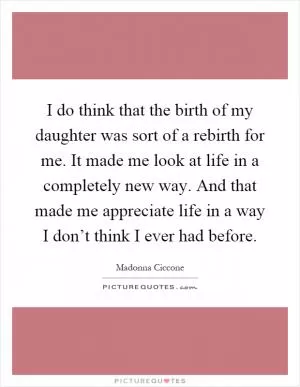 I do think that the birth of my daughter was sort of a rebirth for me. It made me look at life in a completely new way. And that made me appreciate life in a way I don’t think I ever had before Picture Quote #1