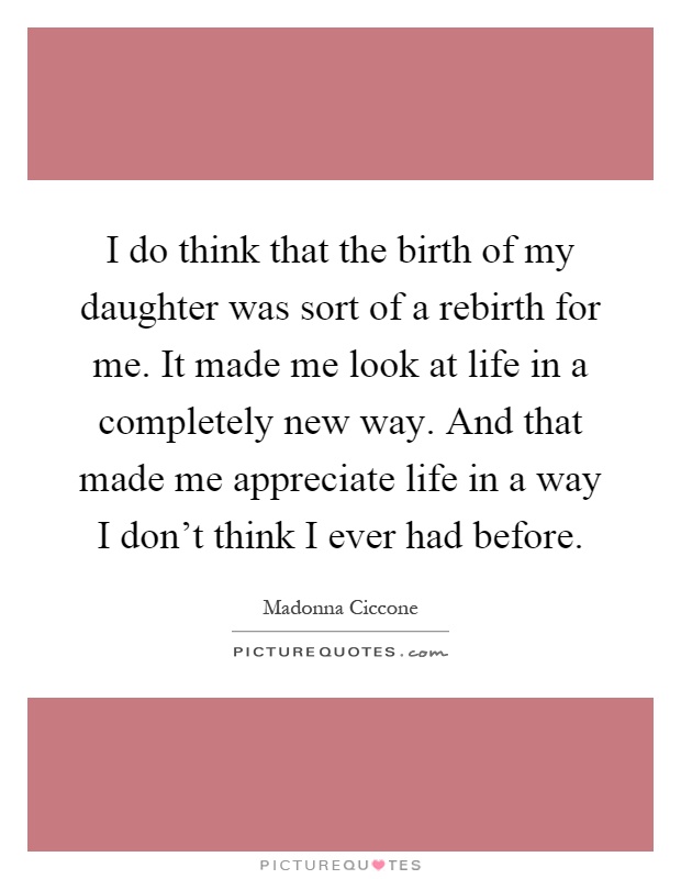I do think that the birth of my daughter was sort of a rebirth for me. It made me look at life in a completely new way. And that made me appreciate life in a way I don't think I ever had before Picture Quote #1
