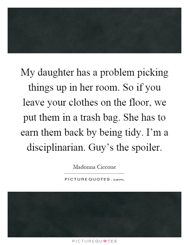 My daughter has a problem picking things up in her room. So if you leave your clothes on the floor, we put them in a trash bag. She has to earn them back by being tidy. I'm a disciplinarian. Guy's the spoiler Picture Quote #1