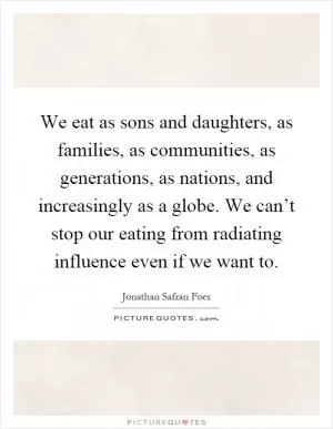 We eat as sons and daughters, as families, as communities, as generations, as nations, and increasingly as a globe. We can’t stop our eating from radiating influence even if we want to Picture Quote #1
