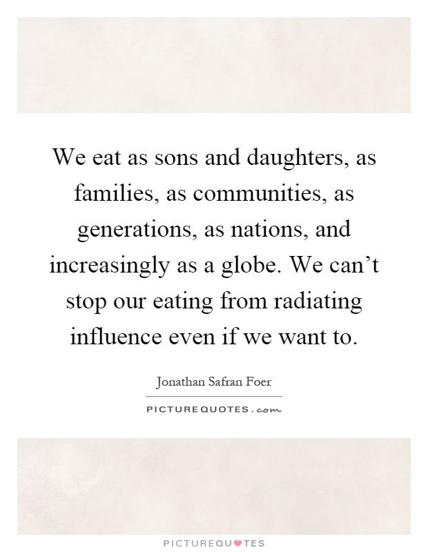 We eat as sons and daughters, as families, as communities, as generations, as nations, and increasingly as a globe. We can't stop our eating from radiating influence even if we want to Picture Quote #1
