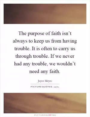 The purpose of faith isn’t always to keep us from having trouble. It is often to carry us through trouble. If we never had any trouble, we wouldn’t need any faith Picture Quote #1