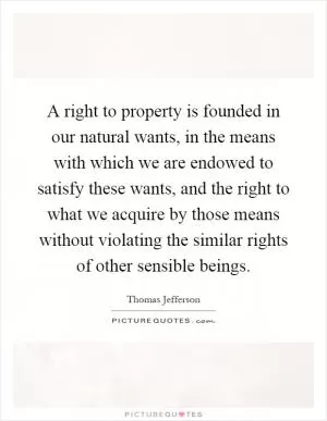 A right to property is founded in our natural wants, in the means with which we are endowed to satisfy these wants, and the right to what we acquire by those means without violating the similar rights of other sensible beings Picture Quote #1