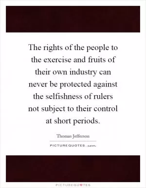 The rights of the people to the exercise and fruits of their own industry can never be protected against the selfishness of rulers not subject to their control at short periods Picture Quote #1