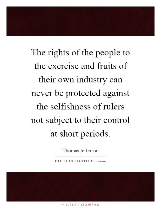 The rights of the people to the exercise and fruits of their own industry can never be protected against the selfishness of rulers not subject to their control at short periods Picture Quote #1