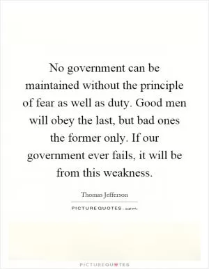 No government can be maintained without the principle of fear as well as duty. Good men will obey the last, but bad ones the former only. If our government ever fails, it will be from this weakness Picture Quote #1