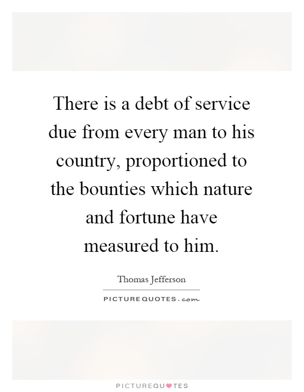 There is a debt of service due from every man to his country, proportioned to the bounties which nature and fortune have measured to him Picture Quote #1