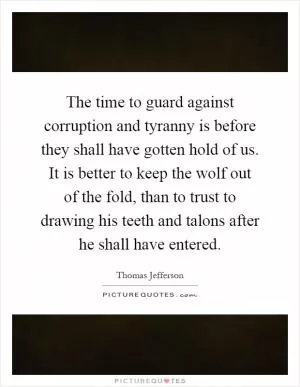 The time to guard against corruption and tyranny is before they shall have gotten hold of us. It is better to keep the wolf out of the fold, than to trust to drawing his teeth and talons after he shall have entered Picture Quote #1