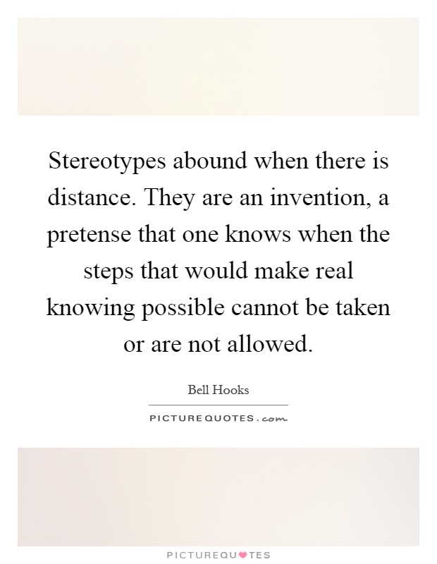 Stereotypes abound when there is distance. They are an invention, a pretense that one knows when the steps that would make real knowing possible cannot be taken or are not allowed Picture Quote #1