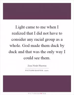 Light came to me when I realized that I did not have to consider any racial group as a whole. God made them duck by duck and that was the only way I could see them Picture Quote #1