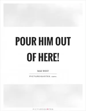 Pour him out of here! Picture Quote #1