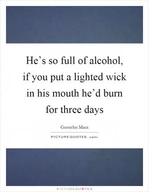 He’s so full of alcohol, if you put a lighted wick in his mouth he’d burn for three days Picture Quote #1