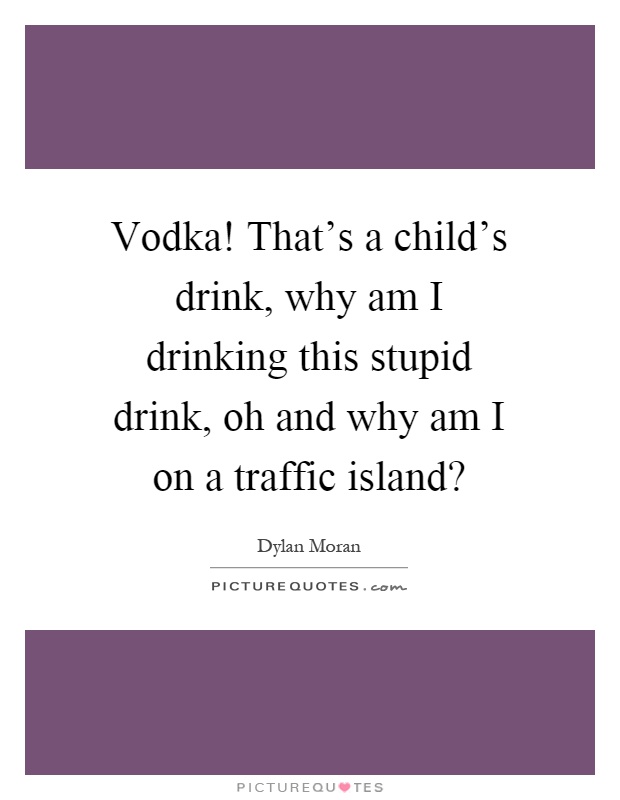 Vodka! That's a child's drink, why am I drinking this stupid drink, oh and why am I on a traffic island? Picture Quote #1