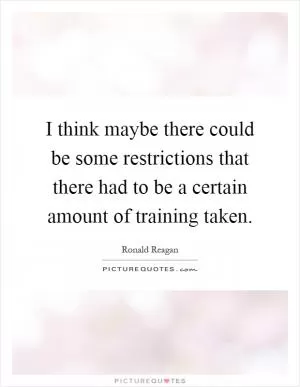 I think maybe there could be some restrictions that there had to be a certain amount of training taken Picture Quote #1
